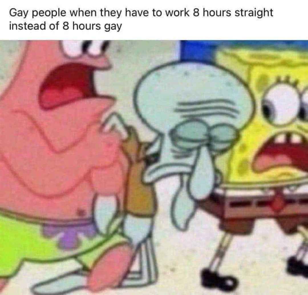 Gay people when they have to work 8 hours straight instead of 8 hours у