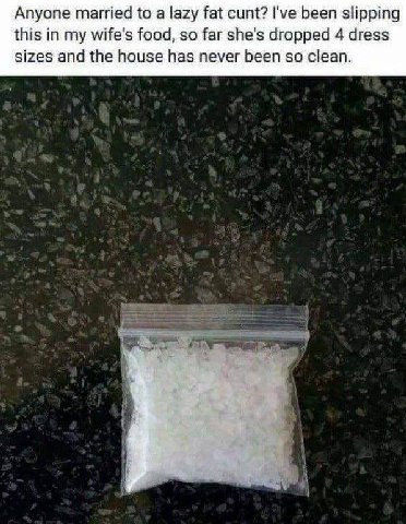 Anyone married to а lazy fat cunt? I've been slipping this in my wife's food, so far she's dropped 4 dress sizes and the house has never been so clean.