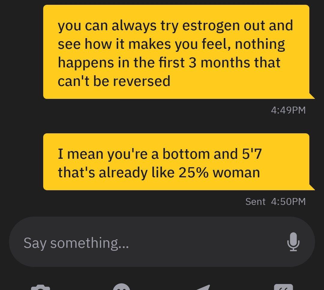 you can always try estrogen out and see how it makes you feel, nothing happens in the first 3 months that can't be reversed I mean you're a bottom and 5'7 that's already like 25% woman Sent Say someth