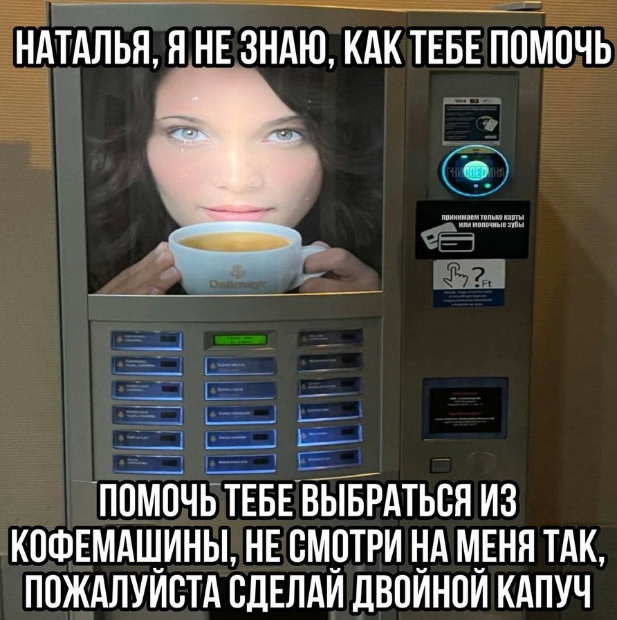 НАТАЛЬЯ, Я НЕЗНАЮ, КАК ТЕБЕ ПОМОЧЬ прянимаем и молочные ПОМОЧЬ TEBE ВЫБРАТЬСЯ ИЗ КОФЕМАШИНЫ, НЕ СМОТРИ НА МЕНЯ ТАК, ПОЖАЛУЙСТА СДЕЛАЙ ДВОЙНОЙ КАПУЧ