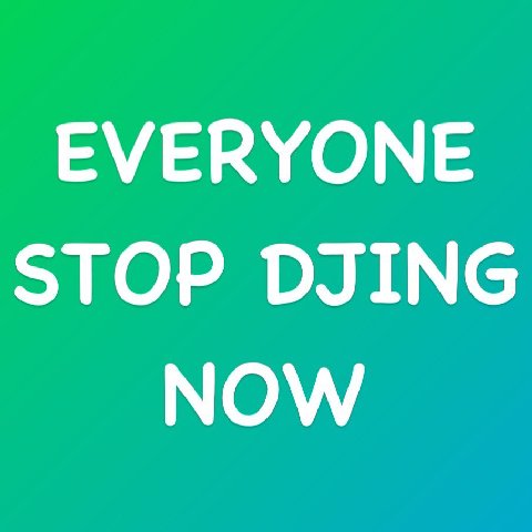 EVERYONE STOP DJING NOW