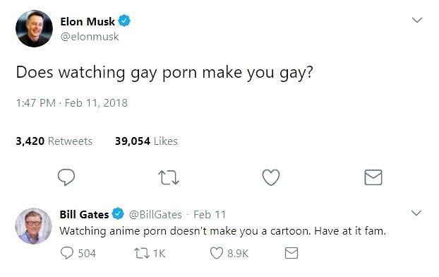 Elon Musk @elonmusk Does watching gay porn make you gay? 1:47 Feb 11, 2018 3,420 Retweets 39,054 Likes Bill Gates @BillGates Feb 11 Watching anime porn doesn't make you a cartoon. Have at it fam 504 (