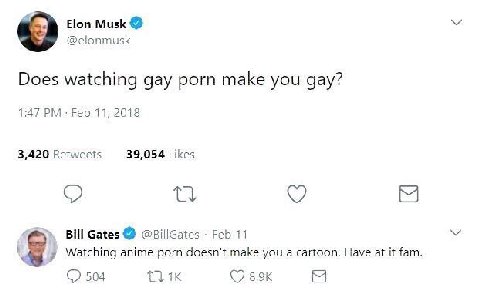 Elon Musk @elonmusk Does watching gay porn make you gay? 1:47 Feb 11, 2018 3,420 Retweets 39,054 Likes Bill Gates @BillGates Feb 11 Watching anime porn doesn't make you a cartoon. Have at it fam 504 (