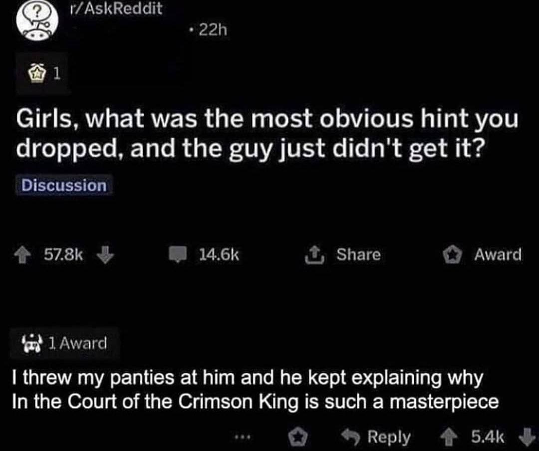 1 Girls, what was the most obvious hint you dropped, and the guy just didn't get it? Discussion Share Award 1 Award threw my panties at him and he kept explaining why In the Court of the Crimson King 