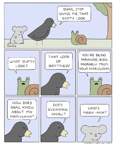 SNAIL, STOP GIVING ME THAT SHIFTY LOOK. YOU'RE BEING THAT LOOK PARANOID, BIRD. WHAT SHIFTY OF LOOK SHIFTINESS! PROBABLY FROM YOUR MARIJUANA. HOLS DOES DOES SNAIL KNOW EVERYONE ABOUT MY MARIJUANA? KNOW