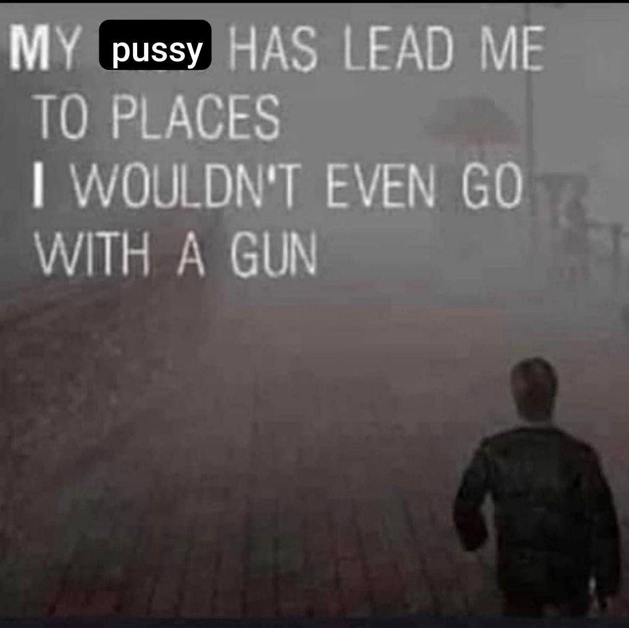 MY pussy HAS LEAD ME ТО PLACES WOULDN'T EVEN WITH A GUN