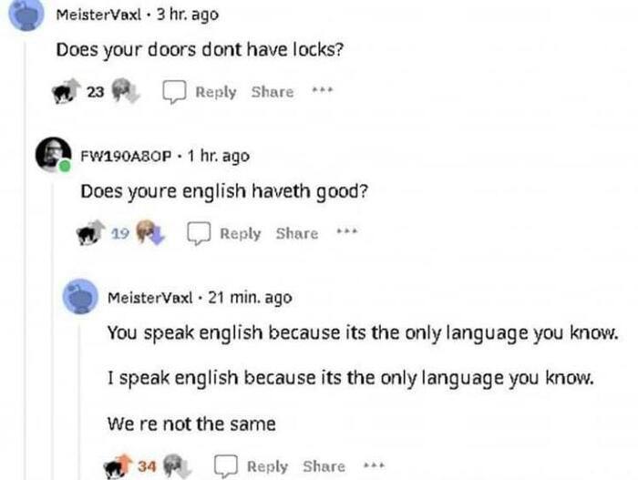 MeisterVaxl 3 ago Does your doors dont have locks? 23 (2 Reply Share 1 ago Does youre english haveth good? 19 Reply Share MeisterVaxl 21 min. ago You speak english because its the only language you kn