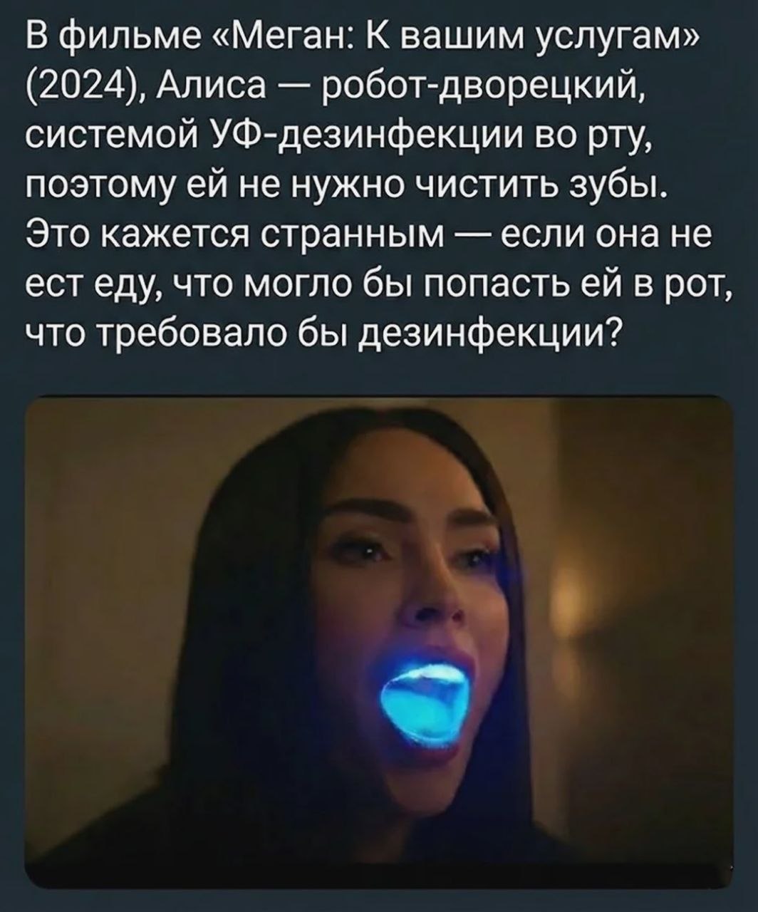 В фильме «Меган: К вашим услугам» (2024), Алиса робот-дворецкий, системой УФ-дезинфекции во рту, поэтому не нужно чистить зубы. Это кажется странным если она не ест еду, что могло бы попасть в рот, чт