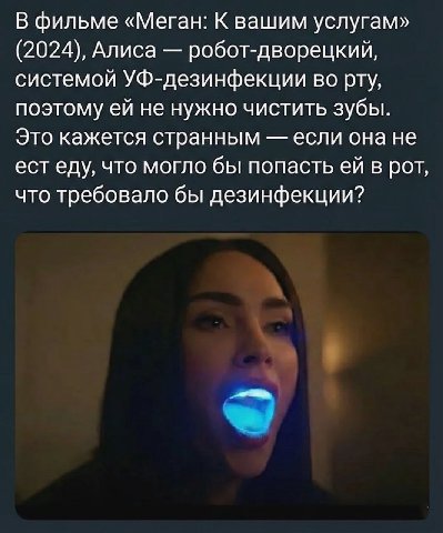 В фильме «Меган: К вашим услугам» (2024), Алиса робот-дворецкий, системой УФ-дезинфекции во рту, поэтому не нужно чистить зубы. Это кажется странным если она не ест еду, что могло бы попасть в рот, чт