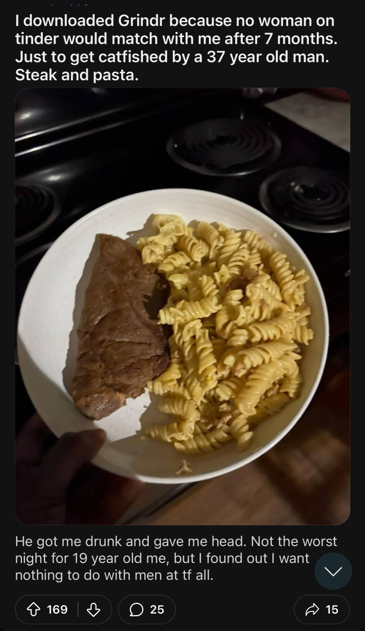 downloaded Сгтаг because по woman tinder would match with me after 7 months. Just to get catfished a 37 year old man. Steak and pasta. у 7 У 4 He got me drunk and gave me head. Not the worst night for