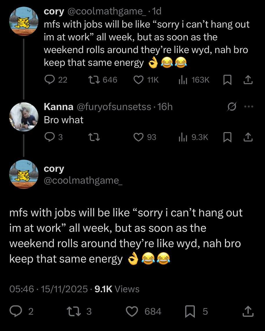 cory @coolmathgame_-: mfs with jobs will be like “sorry i can’t hang out at work” all week, but as soon as the weekend rolls around they’re like wyd, nah bro keep that same energy 9 22 11646 Kanna @fu