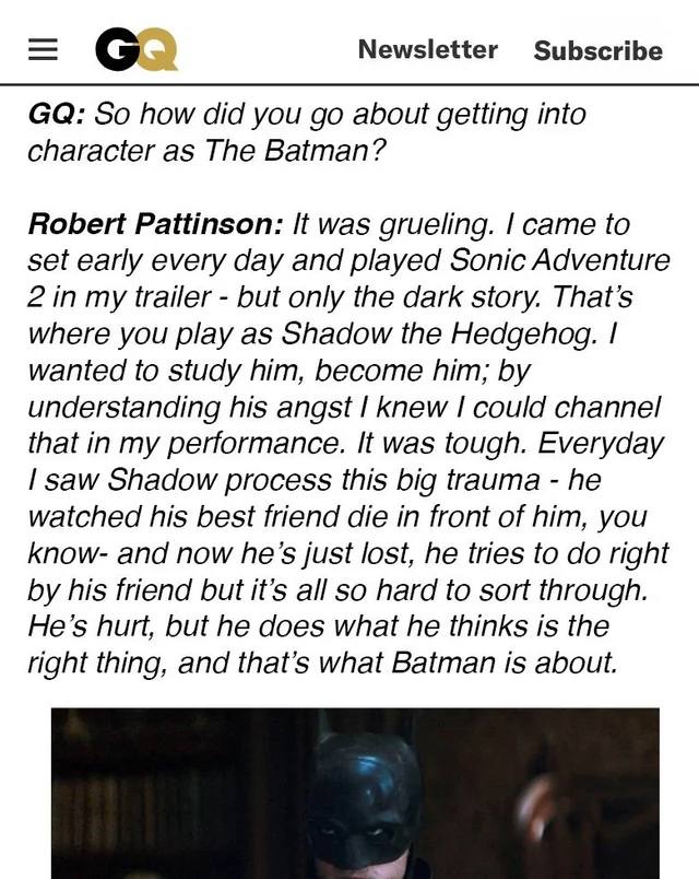 Newsletter Subscribe So how did you about getting into character as The Batman? Robert Pattinson: It was grueling. came to set early every day and played Sonic Adventure 2 in my trailer but only the d