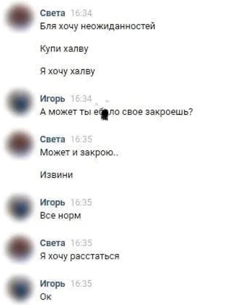 Света Бля хочу неожиданностей Купи халву Я хочу xansy Игорь А может ты свое закроешь? Света Может и закрою Извини Игорь Все норм Света Я хочу расстаться Игорь