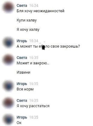 Света Бля хочу неожиданностей Купи халву Я хочу xansy Игорь А может ты свое закроешь? Света Может и закрою Извини Игорь Все норм Света Я хочу расстаться Игорь