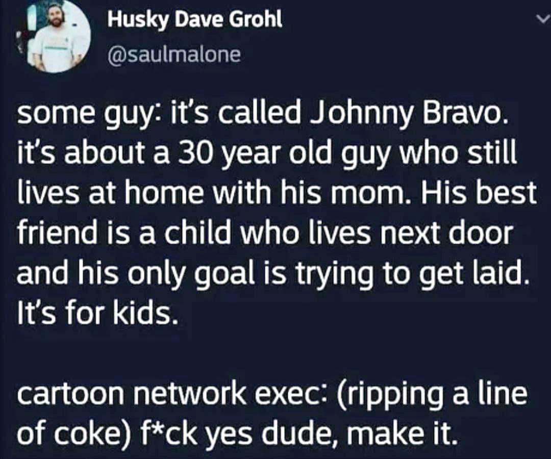 Husky Dave Grohl some guy: it’s called Johnny Bravo. it’s about a 30 year old guy who still lives at home with his mom. His best friend is a child who lives next door and his only goal is trying to ge