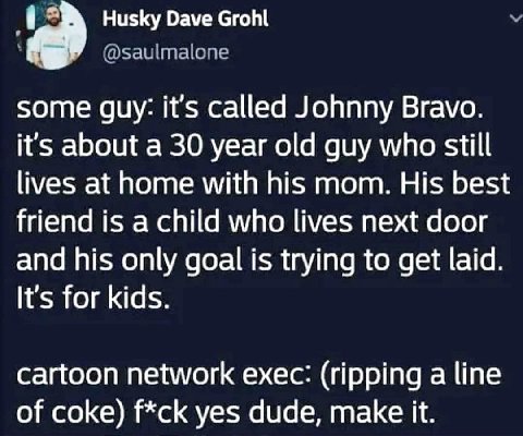 Husky Dave Grohl some guy: it’s called Johnny Bravo. it’s about a 30 year old guy who still lives at home with his mom. His best friend is a child who lives next door and his only goal is trying to ge