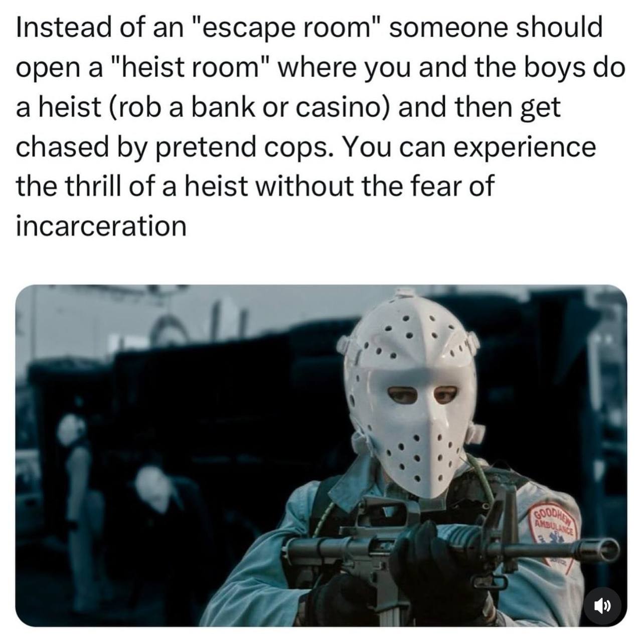 Instead of an "escape room" someone should open a "heist room" where you and the boys a heist (rob a bank or casino) and then get chased pretend cops. You can experience the thrill of a heist without 