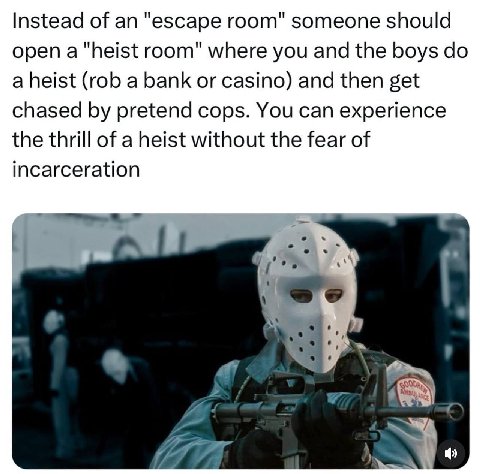 Instead of an "escape room" someone should open a "heist room" where you and the boys a heist (rob a bank or casino) and then get chased pretend cops. You can experience the thrill of a heist without 