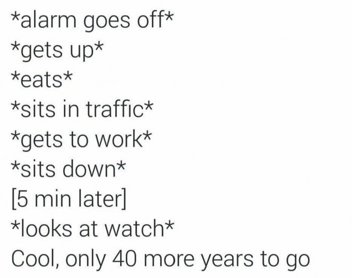 *alarm goes off* *gets up* *eats* *sits in traffic* *gets to work* *sits down* [5 min later] *looks at watch* Cool, only 40 more years to
