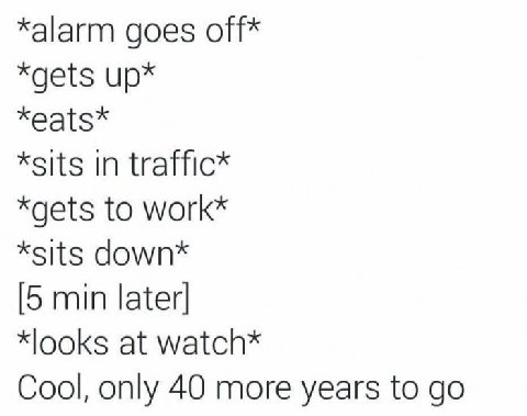 *alarm goes off* *gets up* *eats* *sits in traffic* *gets to work* *sits down* [5 min later] *looks at watch* Cool, only 40 more years to