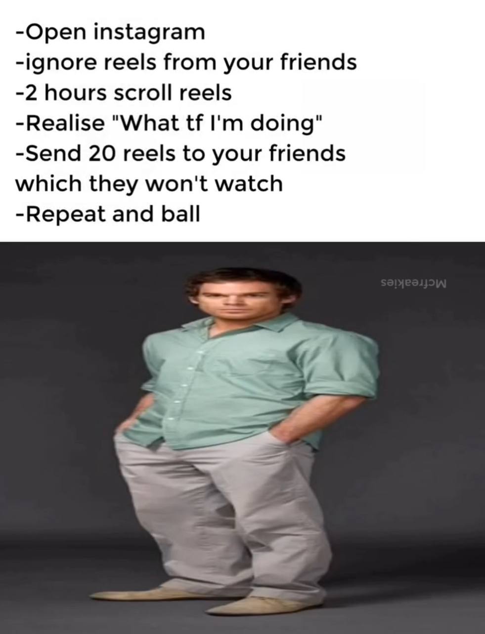 -Open instagram -ignore reels from your friends -2 hours scroll reels -Realise "What doing" -Send 20 reels to your friends which they won't watch -Repeat and ball