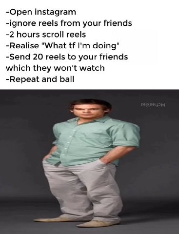 -Open instagram -ignore reels from your friends -2 hours scroll reels -Realise "What doing" -Send 20 reels to your friends which they won't watch -Repeat and ball