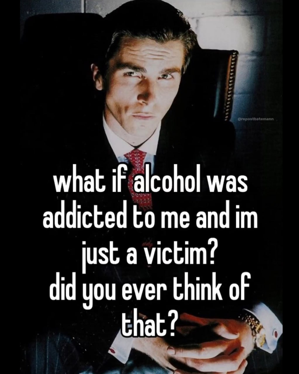 what if alcohol was addicted to me and just a victim? did you ever think of that?