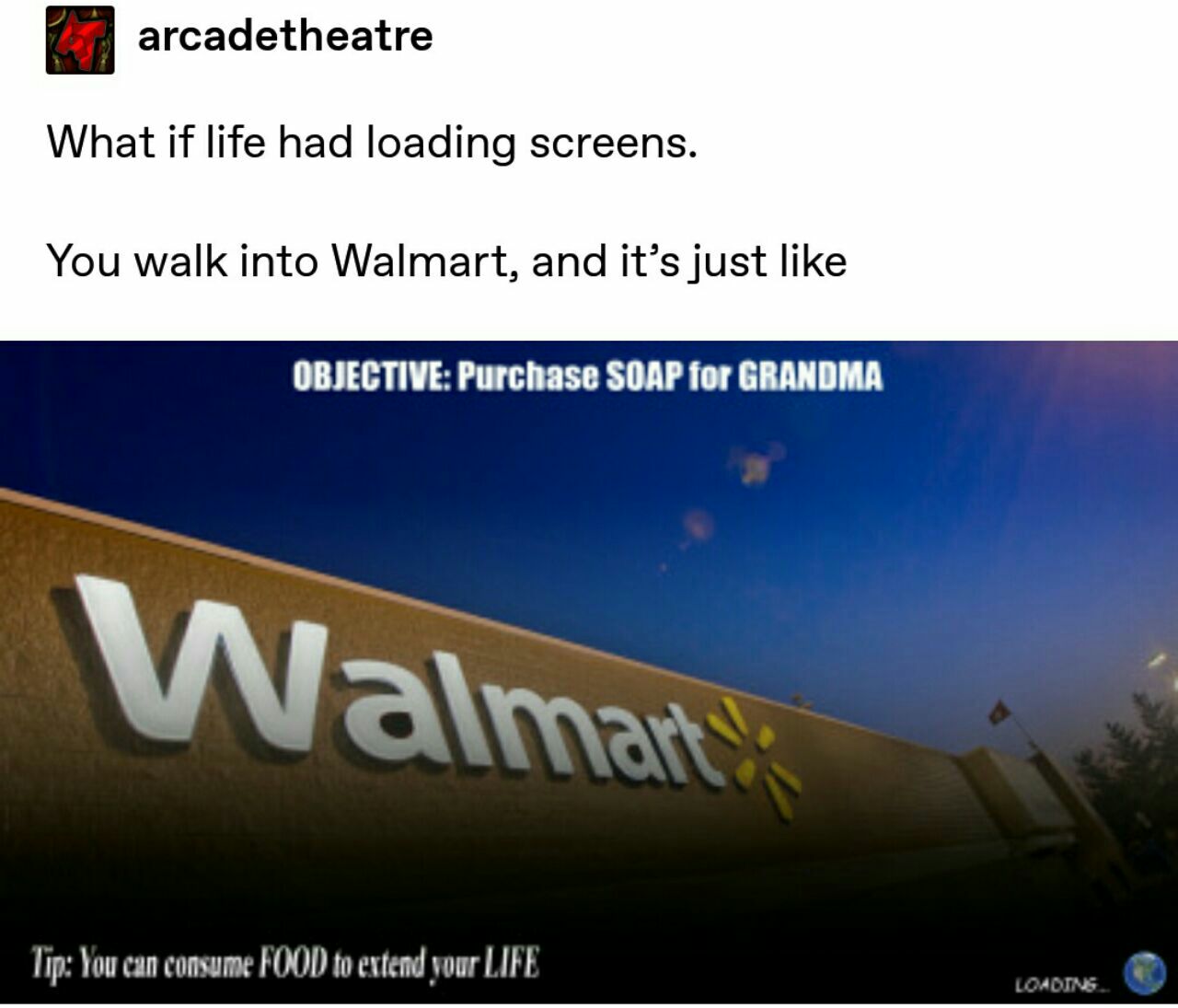 arcadetheatre What if life had loading screens. You walk into Walmart, and it’s just like OBJECTIVE: Purchase SOAP for GRANDMA WwW Tip: You can consume FOOD to extend your LIFE