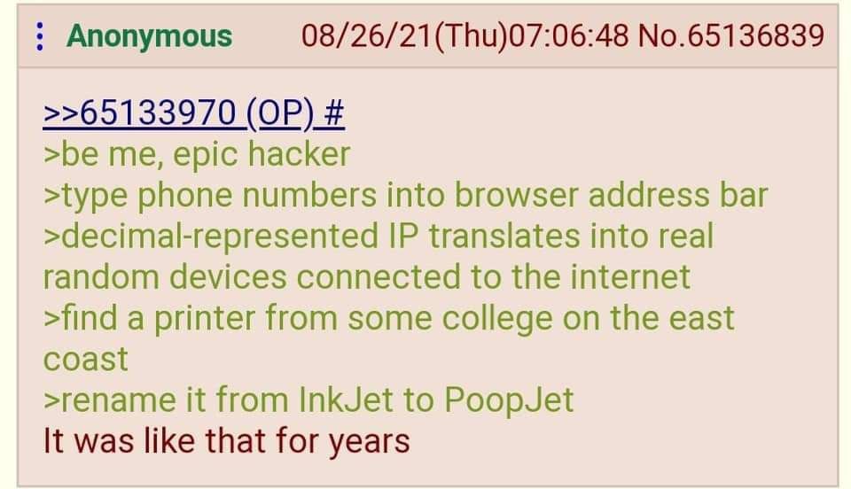 Anonymous 08/26/21(Thu)07:06:48 No.65136839 >>65133970 >be me, epic hacker >type phone numbers into browser address bar >decimal-represented translates into real random devices connected to the intern