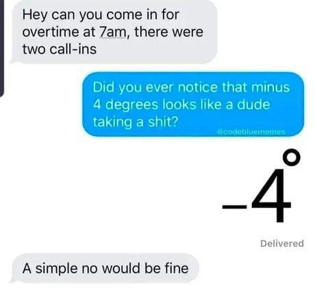 Hey can you come in for overtime at there were two call-ins Did you ever notice that minus 4 degrees looks like a dude taking a shit? Delivered A simple no would be fine