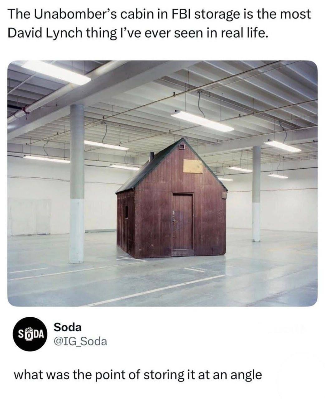 The Unabomber’s cabin in FBI storage is the most David Lynch thing I’ve ever seen in real life. a Soda Soda what was the point of storing it at an angle