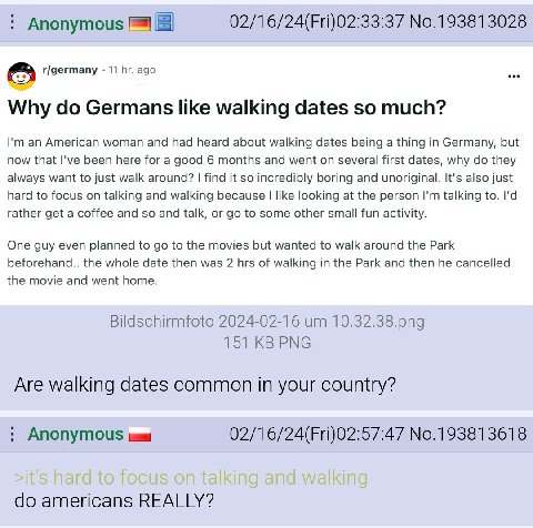 Anonymous 02/16/24(Fri)02:33:37 No.193813028 r/germany 11 ago Why Germans like walking dates so much? an American woman and had heard about walking dates being a thing in Germany, but now that I've be