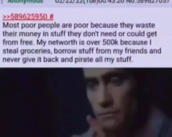Most poor people are poor because they waste their money in stuff they don't need ог could get from free. My networth is over 500k because | steal groceries, borrow stuff from my friends and never giv