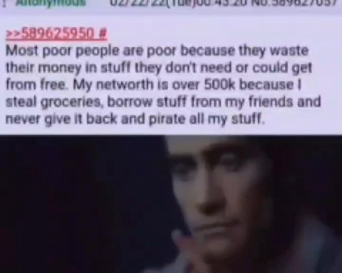 Most poor people are poor because they waste their money in stuff they don't need ог could get from free. My networth is over 500k because | steal groceries, borrow stuff from my friends and never giv