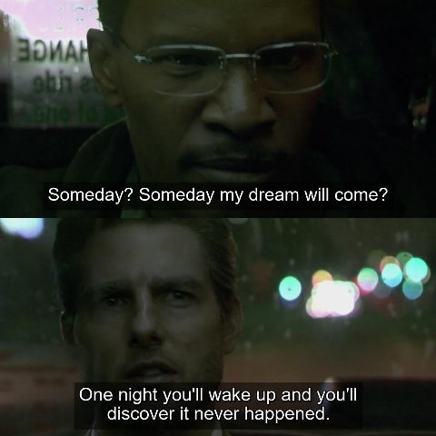 Someday? Someday my dream will come? One night you'll wake up and you'll discover it never happened.