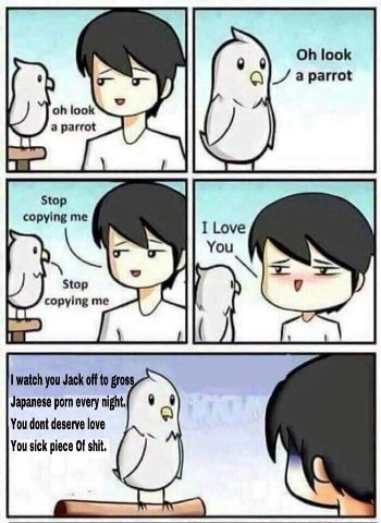 look look a parrot Stop copying me Stop copying me watch you Jack off to gross Japanese porn every night, You dont deserve love You sick piece Of shit,