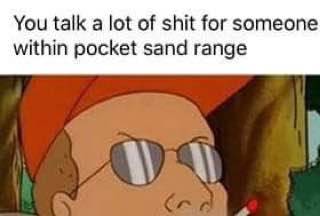 You talk а lot of shit for someone within pocket sand range