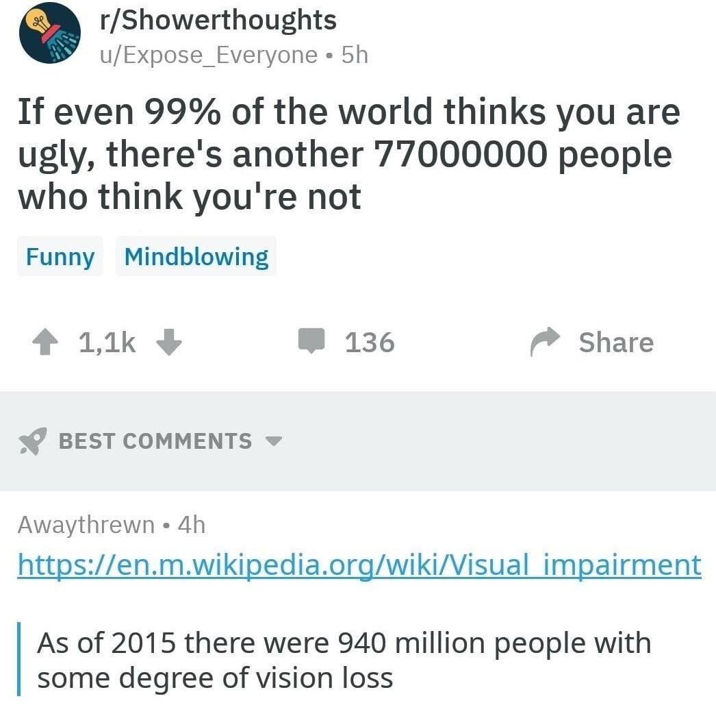 r/Showerthoughts u/Expose_Everyone If even 99% of the world thinks you are ugly, there's another 77000000 people who think you're not Funny Mindblowing 136 Share BEST COMMENTS Awaythrewn https://en.m.