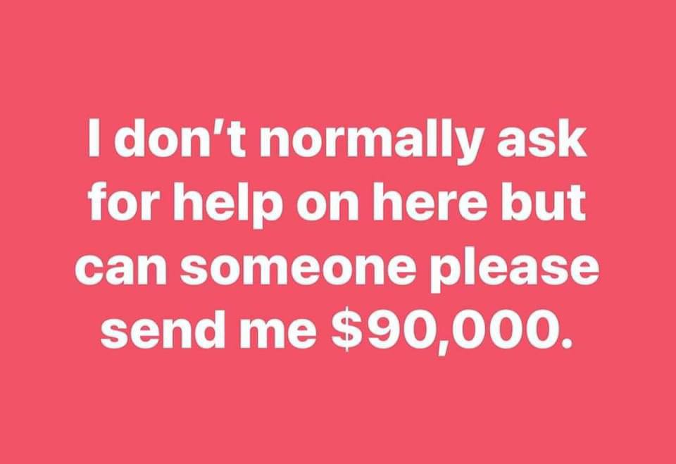 don't normally ask for help on here but can someone please send me $90,000.