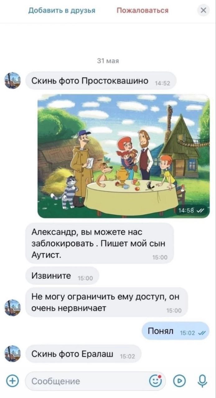 Добавить в друзья Пожаловаться 31 мая Скинь фото Простоквашино к. 14 Александр, вы можете нас заблокировать Пишет мой сын Аутист. 15:00 Извините 15:00 Не могу ограничить ему доступ, он очень нервничае