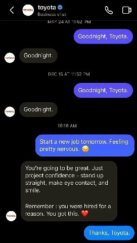 toyota Business chat MAY 24 Goodnight, Toyota Goodnight. DEC 15 AT 11:52 Goodnight, Toyota Goodnight. 10:18 Start а new job tomorrow. Feeling pretty nervous. You're going to be great. Just project con