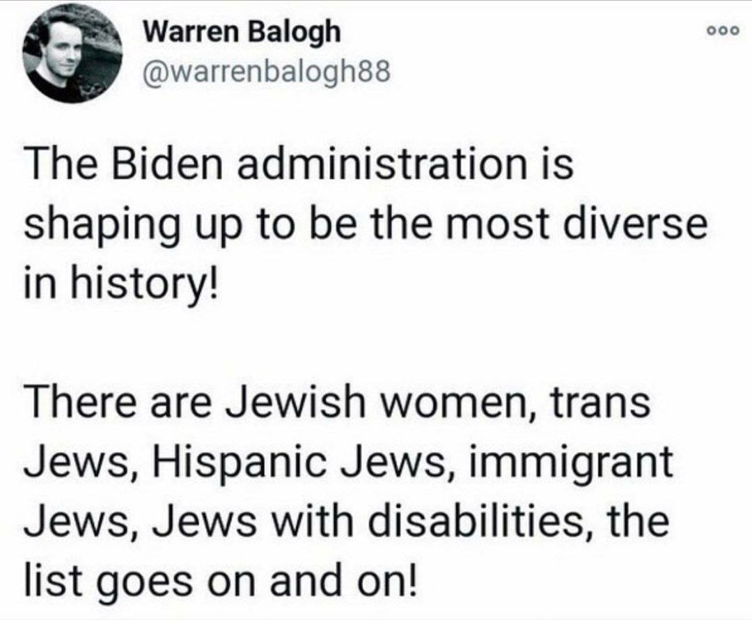 Warren Balogh ооо aS @warrenbalogh88 The Biden administration is shaping up to be the most diverse in history! There are Jewish women, trans Jews, Hispanic Jews, immigrant Jews, Jews with disabilities