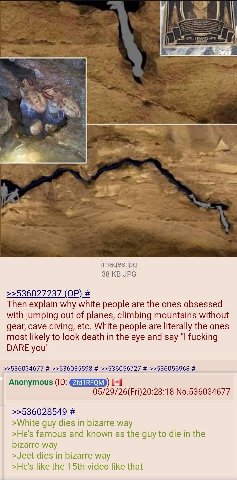“ior images.jpg 38 JPG >>536027237 Then explain why white people are the ones obsessed with jumping out of planes, climbing mountains without gear, cave diving, etc. White people are literally the one