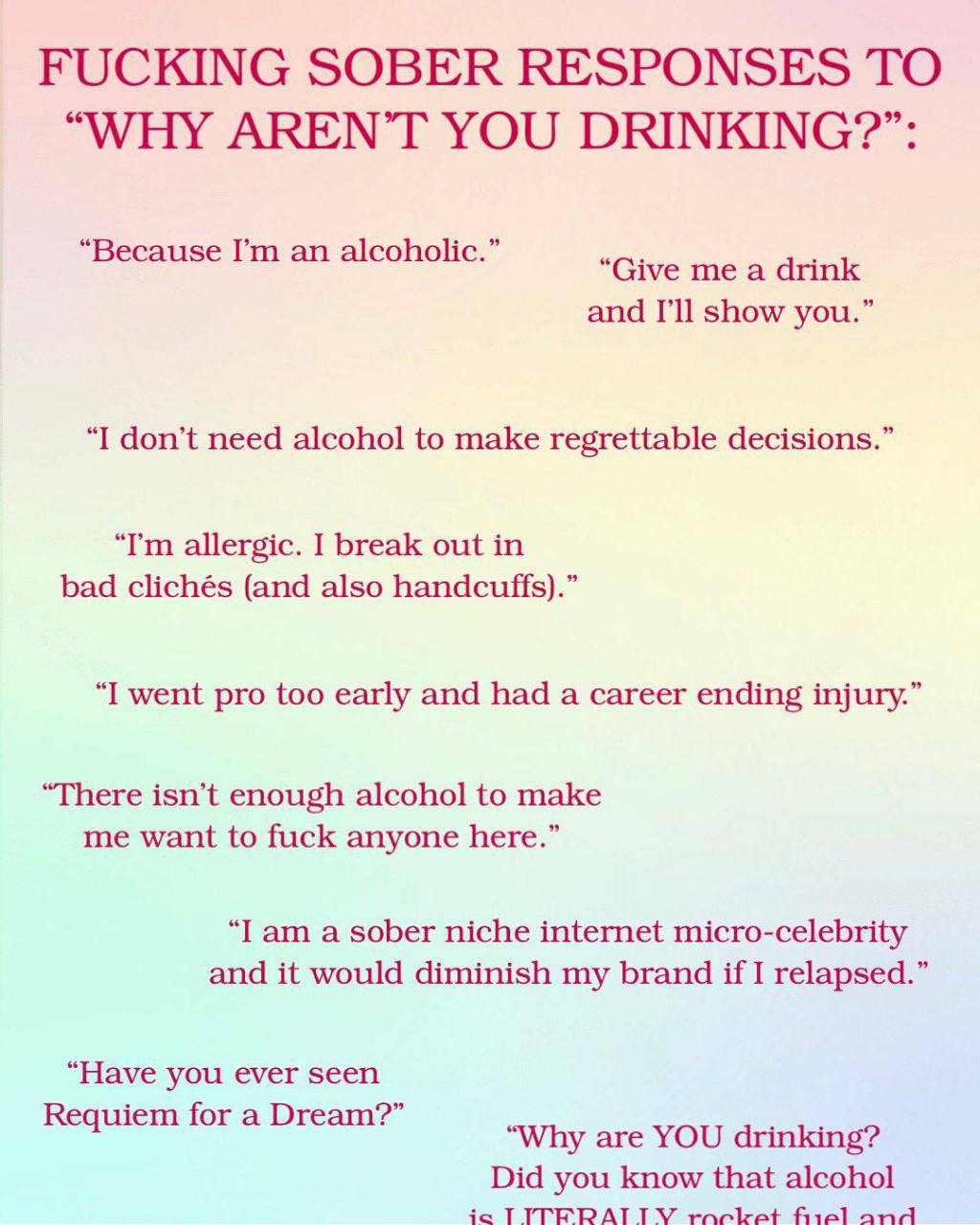 FUCKING SOBER RESPONSES ТО “WHY AREN’T YOU DRINKING?”: Because an alcoholic. and show you.” “I don’t need alcohol to make regrettable decisions.” allergic. I break out in bad clichés (and also handcuf