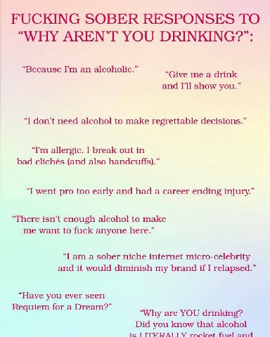 FUCKING SOBER RESPONSES ТО “WHY AREN’T YOU DRINKING?”: Because an alcoholic. and show you.” “I don’t need alcohol to make regrettable decisions.” allergic. I break out in bad clichés (and also handcuf