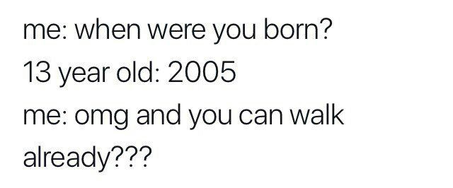 me: when were you бот? 13 year old: 2005 me: omg and you can walk already’?’?’?