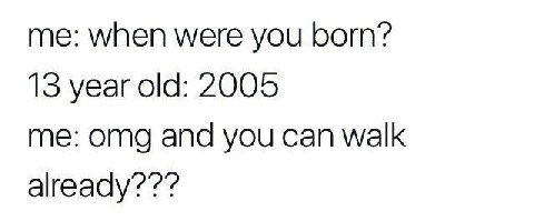 me: when were you бот? 13 year old: 2005 me: omg and you can walk already’?’?’?