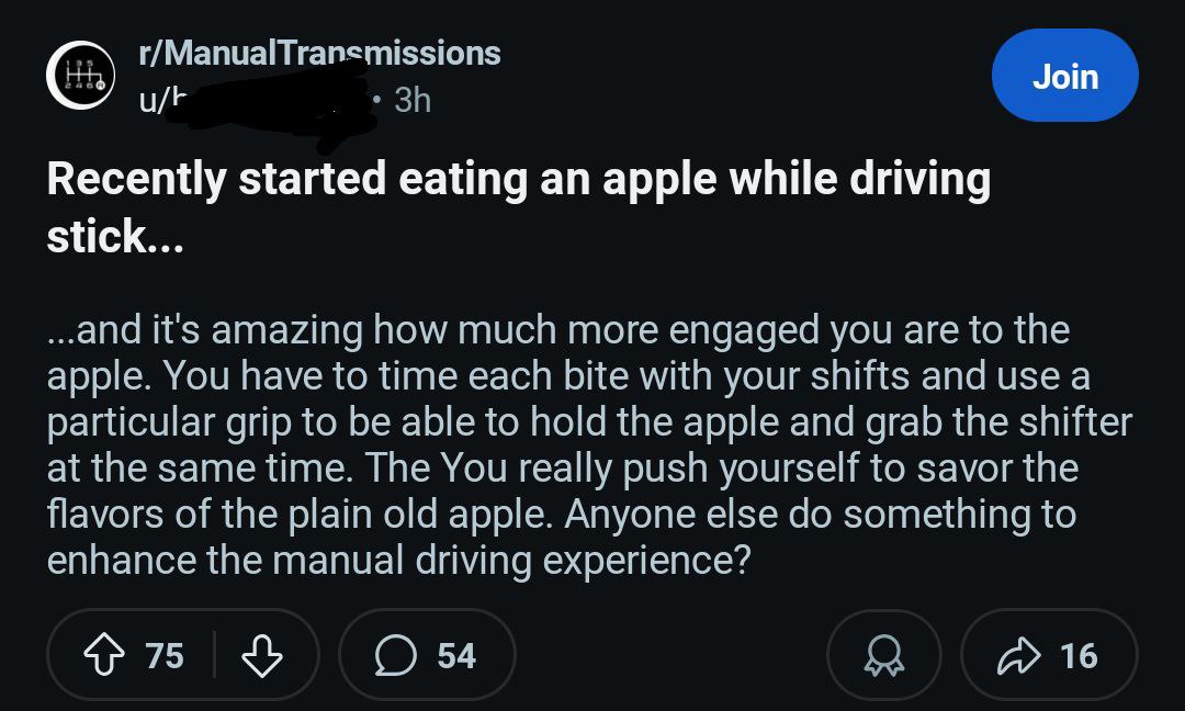 r/ManualTransmissions Join Recently started eating an apple while driving stick... ..and it's amazing how much more engaged you are to the apple. You have to time each bite with your shifts and use a 