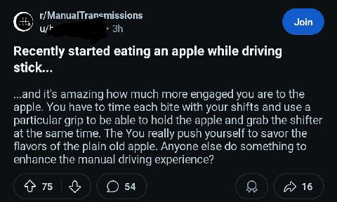 r/ManualTransmissions Join Recently started eating an apple while driving stick... ..and it's amazing how much more engaged you are to the apple. You have to time each bite with your shifts and use a 