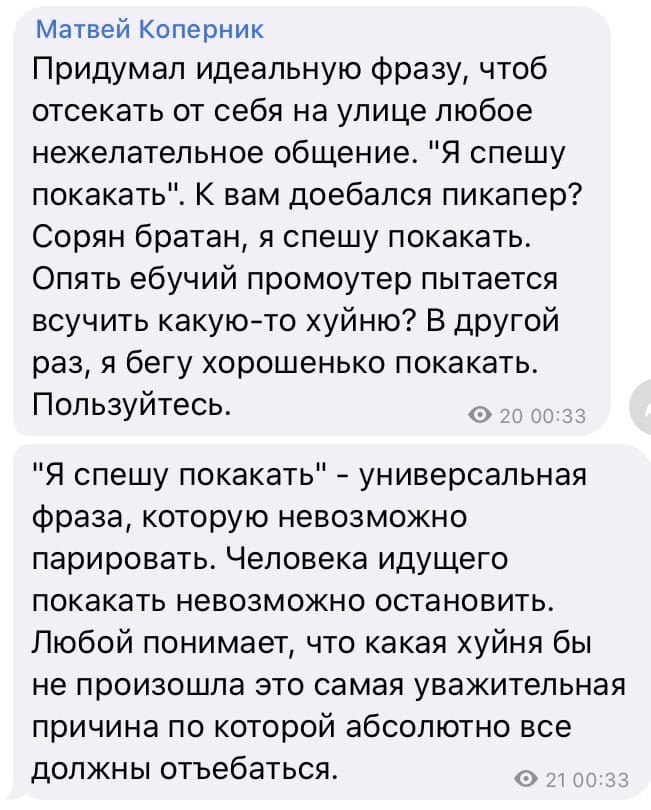 Матвей Коперник Придумал идеальную фразу, чтоб отсекать от себя на улице любое нежелательное общение. "Я спешу покакать". К вам доебался пикапер? Сорян братан, я спешу покакать. Опять ебучий промоутер
